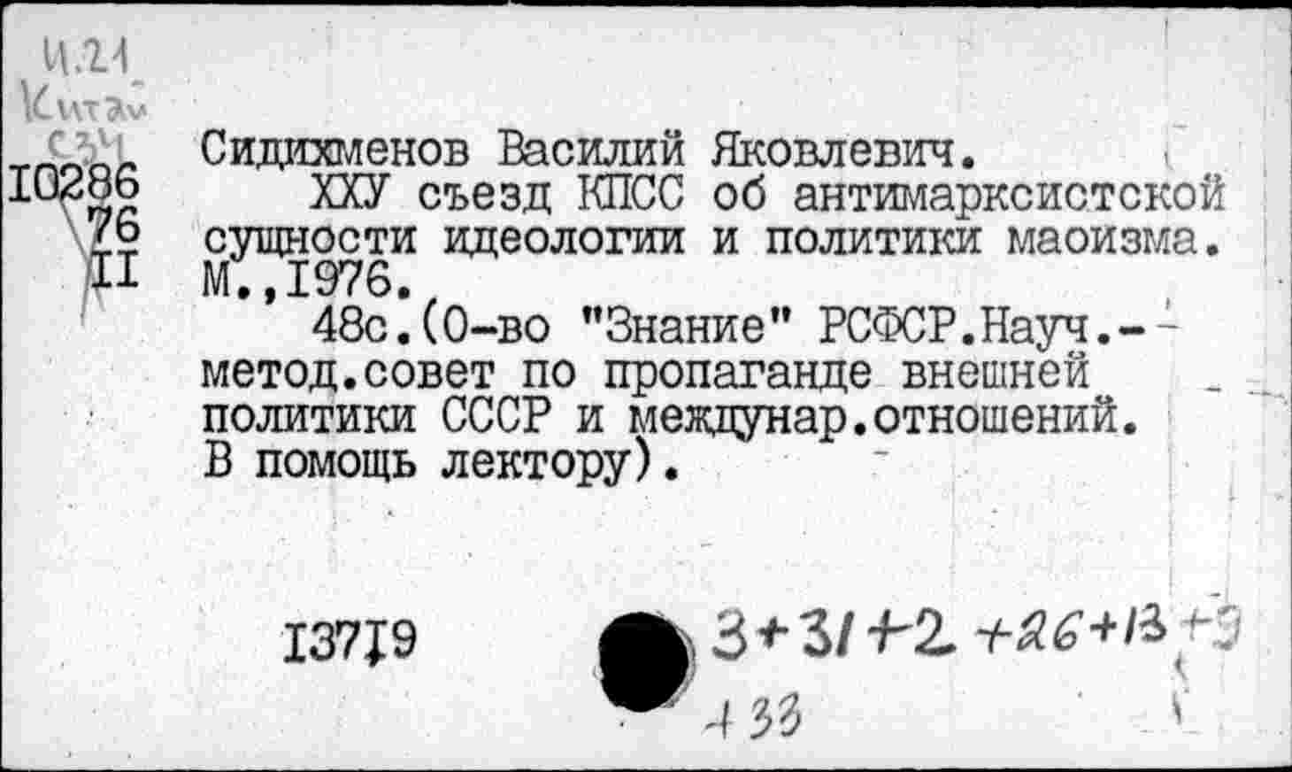 ﻿11.24
Сидихменов Василий Яковлевич.
ХХУ съезд КПСС об антимарксистской сущности идеологии и политики маоизма. М.,1976.
48с.(0-во ’’Знание" РСФСР.Науч.--метод.совет по пропаганде внешней политики СССР и меящунар.отношений. В помощь лектору).
13719
33